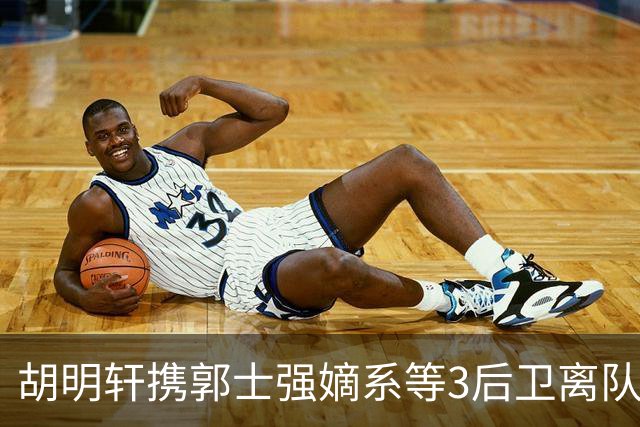 胡明轩携郭士强嫡系等3后卫离队！谁来入替？赵维伦不如混血后卫
